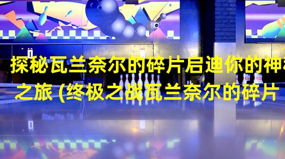 探秘瓦兰奈尔的碎片启迪你的神秘之旅 (终极之战瓦兰奈尔的碎片之谜解密)